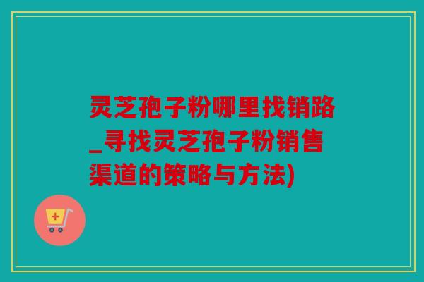 灵芝孢子粉哪里找销路_寻找灵芝孢子粉销售渠道的策略与方法)
