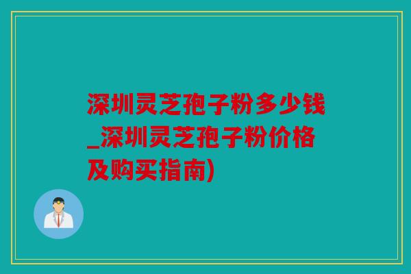 深圳灵芝孢子粉多少钱_深圳灵芝孢子粉价格及购买指南)