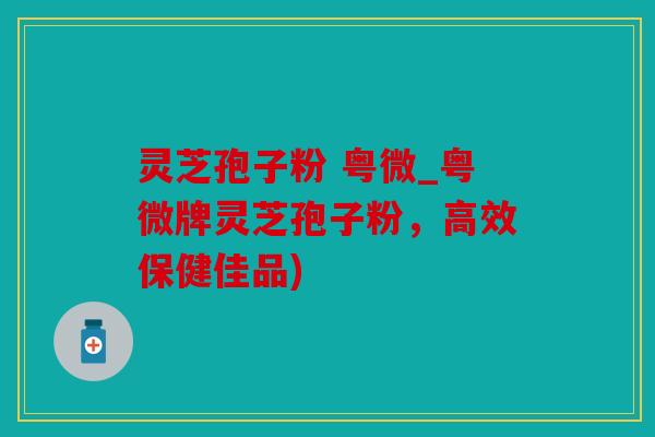 灵芝孢子粉 粤微_粤微牌灵芝孢子粉，高效保健佳品)