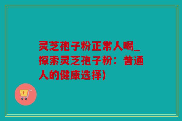灵芝孢子粉正常人喝_探索灵芝孢子粉：普通人的健康选择)