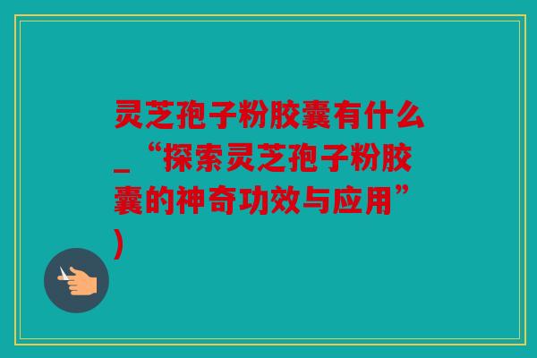灵芝孢子粉胶囊有什么_“探索灵芝孢子粉胶囊的神奇功效与应用”)