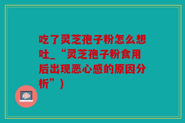 吃了灵芝孢子粉怎么想吐_“灵芝孢子粉食用后出现恶心感的原因分析”)