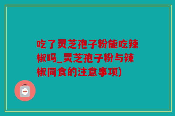 吃了灵芝孢子粉能吃辣椒吗_灵芝孢子粉与辣椒同食的注意事项)