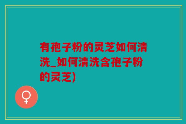 有孢子粉的灵芝如何清洗_如何清洗含孢子粉的灵芝)