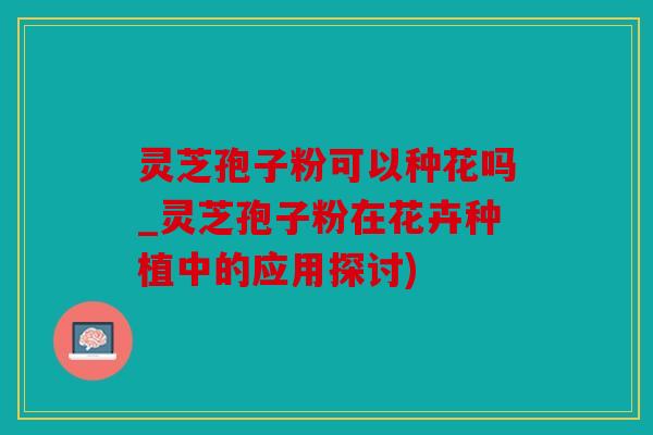 灵芝孢子粉可以种花吗_灵芝孢子粉在花卉种植中的应用探讨)