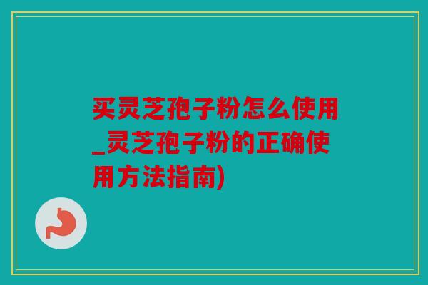 买灵芝孢子粉怎么使用_灵芝孢子粉的正确使用方法指南)