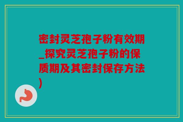 密封灵芝孢子粉有效期_探究灵芝孢子粉的保质期及其密封保存方法)