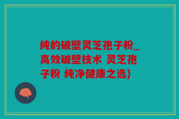 纯的破壁灵芝孢子粉_高效破壁技术 灵芝孢子粉 纯净健康之选)