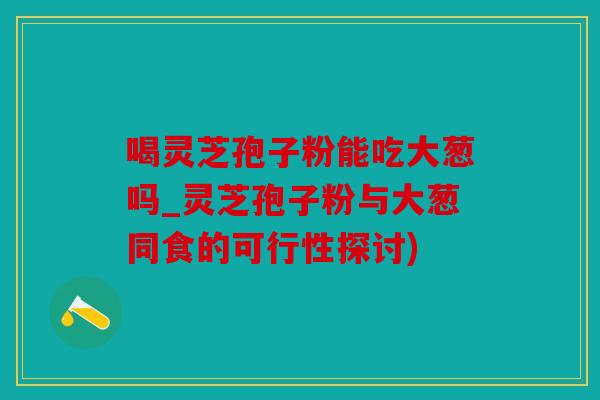 喝灵芝孢子粉能吃大葱吗_灵芝孢子粉与大葱同食的可行性探讨)