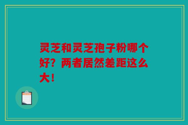 灵芝和灵芝孢子粉哪个好？两者居然差距这么大！