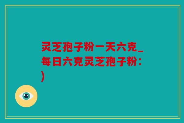 灵芝孢子粉一天六克_每日六克灵芝孢子粉：)