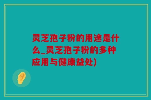 灵芝孢子粉的用途是什么_灵芝孢子粉的多种应用与健康益处)