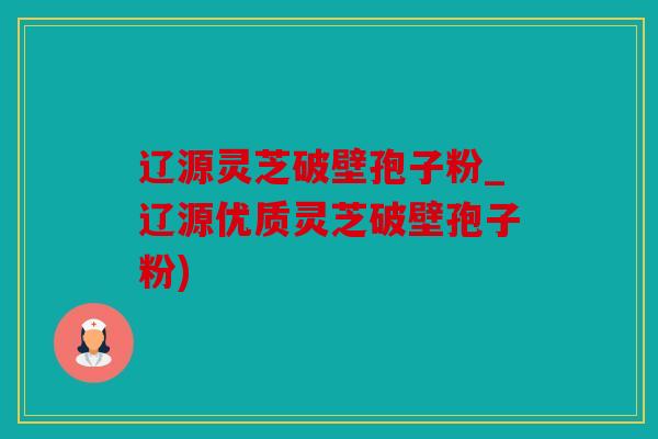 辽源灵芝破壁孢子粉_辽源优质灵芝破壁孢子粉)
