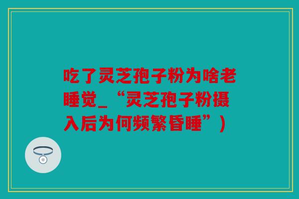 吃了灵芝孢子粉为啥老睡觉_“灵芝孢子粉摄入后为何频繁昏睡”)