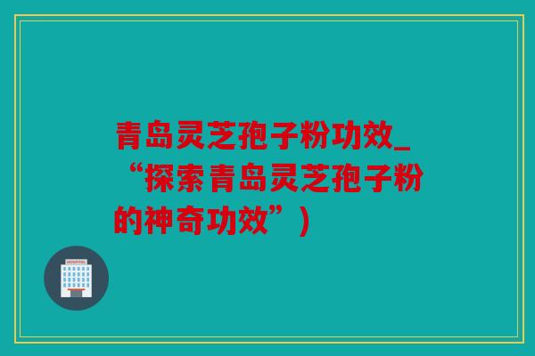 青岛灵芝孢子粉功效_“探索青岛灵芝孢子粉的神奇功效”)