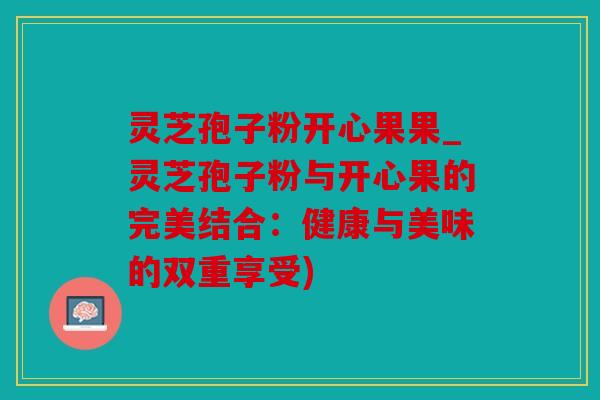 灵芝孢子粉开心果果_灵芝孢子粉与开心果的完美结合：健康与美味的双重享受)