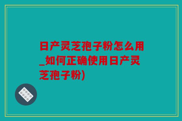 日产灵芝孢子粉怎么用_如何正确使用日产灵芝孢子粉)