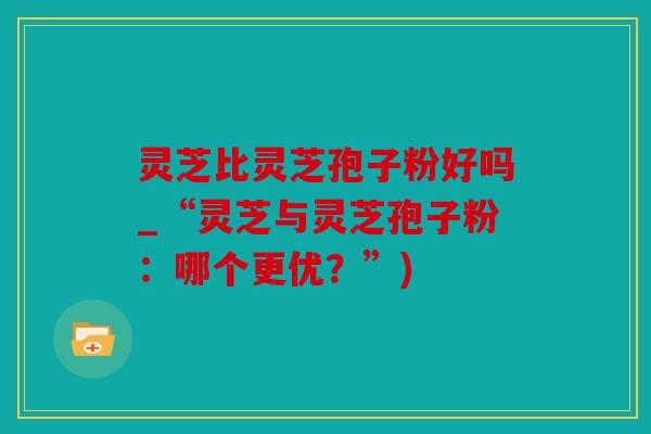 灵芝比灵芝孢子粉好吗_“灵芝与灵芝孢子粉：哪个更优？”)