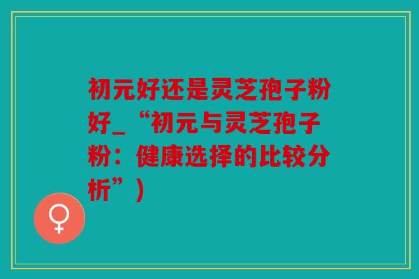 初元好还是灵芝孢子粉好_“初元与灵芝孢子粉：健康选择的比较分析”)
