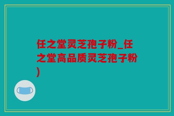 任之堂灵芝孢子粉_任之堂高品质灵芝孢子粉)