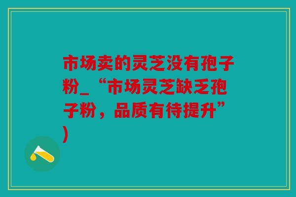 市场卖的灵芝没有孢子粉_“市场灵芝缺乏孢子粉，品质有待提升”)