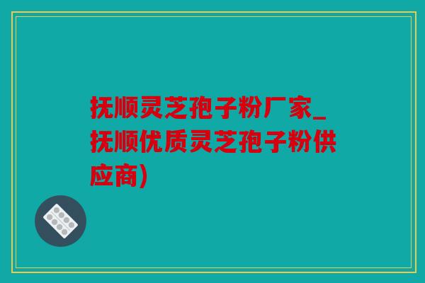 抚顺灵芝孢子粉厂家_抚顺优质灵芝孢子粉供应商)
