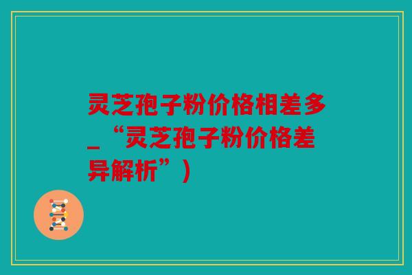 灵芝孢子粉价格相差多_“灵芝孢子粉价格差异解析”)