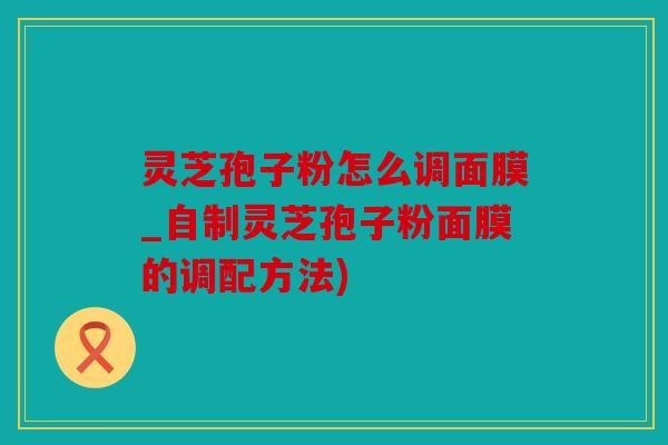 灵芝孢子粉怎么调面膜_自制灵芝孢子粉面膜的调配方法)