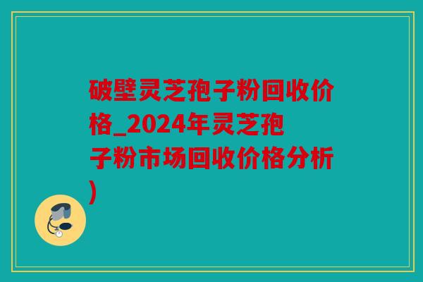 破壁灵芝孢子粉回收价格_2024年灵芝孢子粉市场回收价格分析)