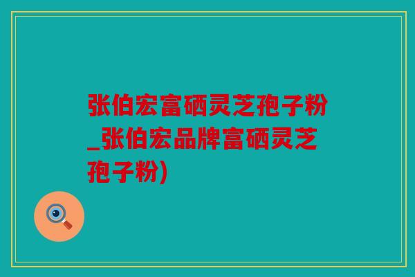 张伯宏富硒灵芝孢子粉_张伯宏品牌富硒灵芝孢子粉)