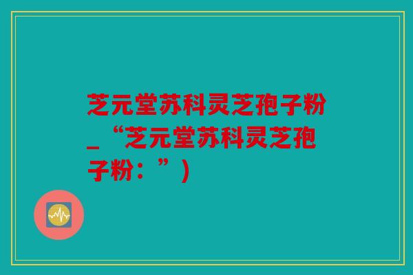 芝元堂苏科灵芝孢子粉_“芝元堂苏科灵芝孢子粉：”)