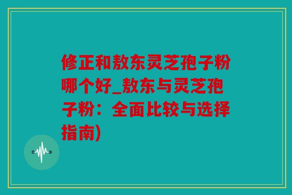修正和敖东灵芝孢子粉哪个好_敖东与灵芝孢子粉：全面比较与选择指南)