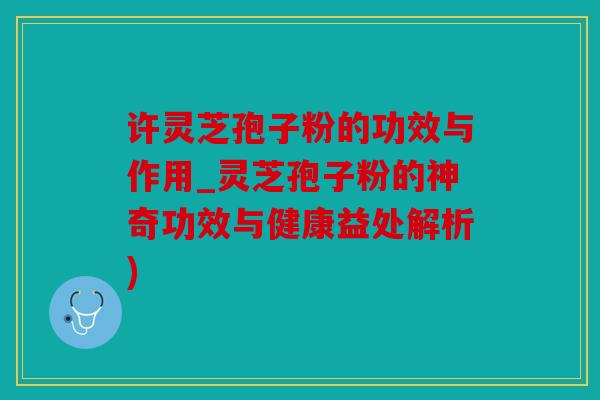 许灵芝孢子粉的功效与作用_灵芝孢子粉的神奇功效与健康益处解析)