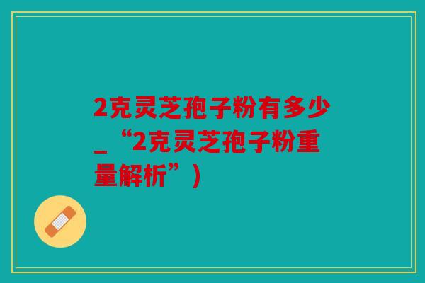 2克灵芝孢子粉有多少_“2克灵芝孢子粉重量解析”)