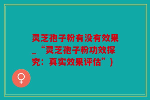 灵芝孢子粉有没有效果_“灵芝孢子粉功效探究：真实效果评估”)