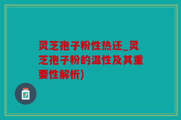 灵芝孢子粉性热还_灵芝孢子粉的温性及其重要性解析)