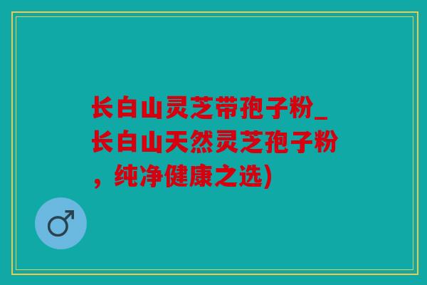 长白山灵芝带孢子粉_长白山天然灵芝孢子粉，纯净健康之选)