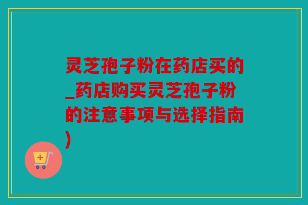 灵芝孢子粉在药店买的_药店购买灵芝孢子粉的注意事项与选择指南)