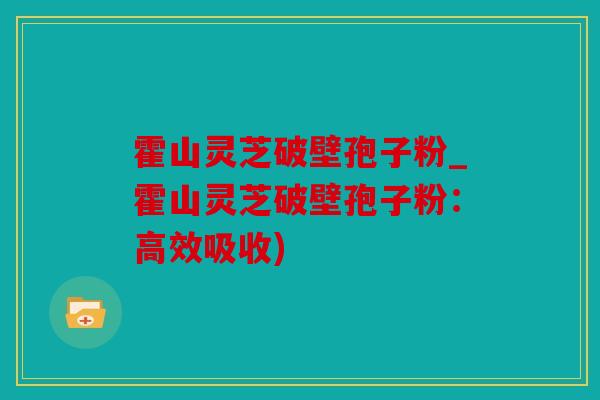霍山灵芝破壁孢子粉_霍山灵芝破壁孢子粉：高效吸收)