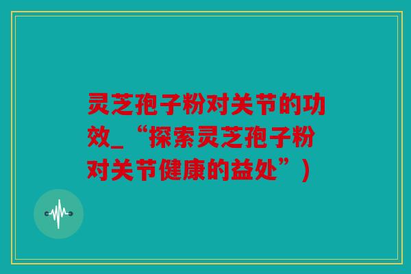 灵芝孢子粉对关节的功效_“探索灵芝孢子粉对关节健康的益处”)