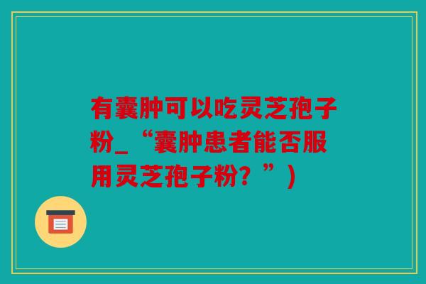 有囊肿可以吃灵芝孢子粉_“囊肿患者能否服用灵芝孢子粉？”)