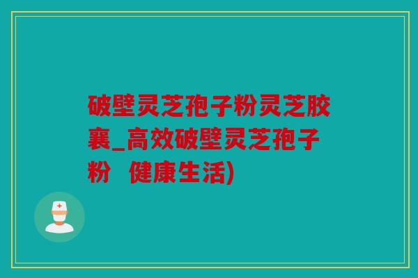 破壁灵芝孢子粉灵芝胶襄_高效破壁灵芝孢子粉  健康生活)