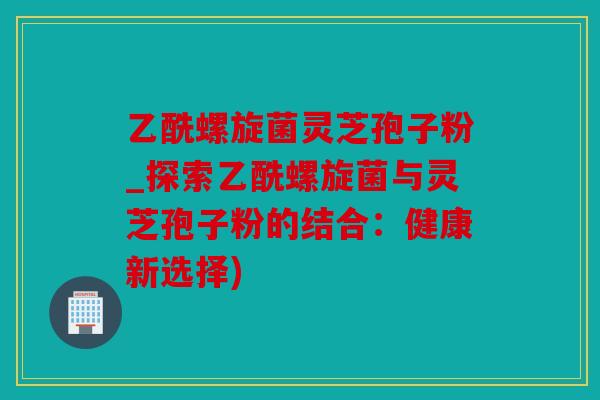 乙酰螺旋菌灵芝孢子粉_探索乙酰螺旋菌与灵芝孢子粉的结合：健康新选择)