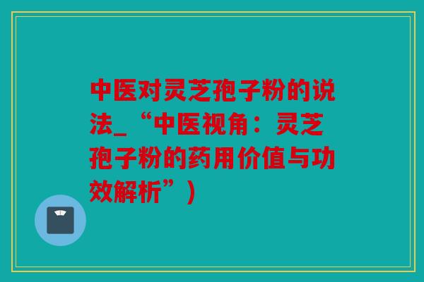 中医对灵芝孢子粉的说法_“中医视角：灵芝孢子粉的药用价值与功效解析”)