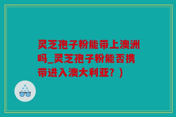 灵芝孢子粉能带上澳洲吗_灵芝孢子粉能否携带进入澳大利亚？)