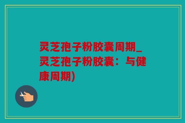 灵芝孢子粉胶囊周期_灵芝孢子粉胶囊：与健康周期)