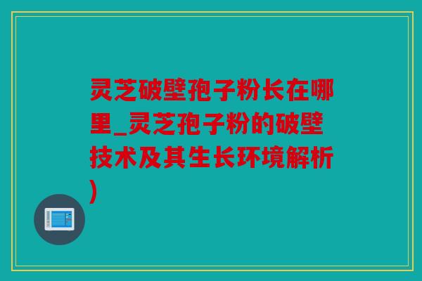 灵芝破壁孢子粉长在哪里_灵芝孢子粉的破壁技术及其生长环境解析)