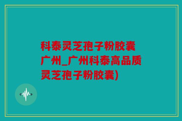 科泰灵芝孢子粉胶囊 广州_广州科泰高品质灵芝孢子粉胶囊)