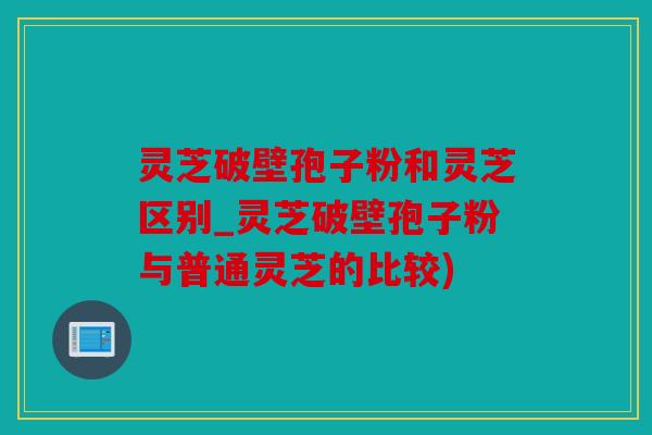 灵芝破壁孢子粉和灵芝区别_灵芝破壁孢子粉与普通灵芝的比较)