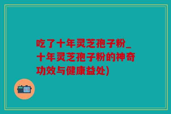 吃了十年灵芝孢子粉_十年灵芝孢子粉的神奇功效与健康益处)